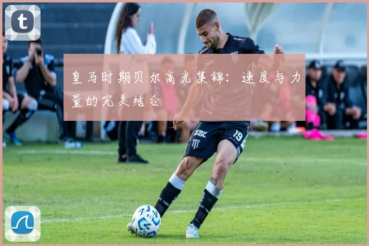 皇马时期贝尔高光集锦:速度与力量的完美结合