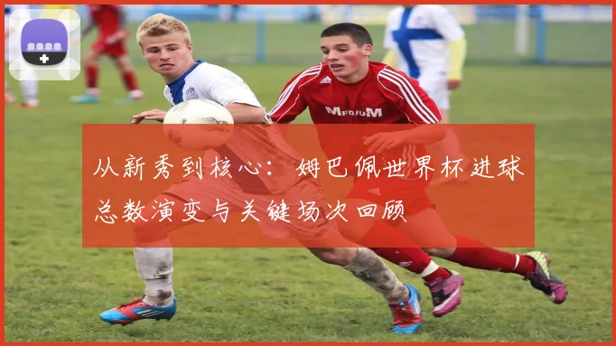从新秀到核心：姆巴佩世界杯进球总数演变与关键场次回顾