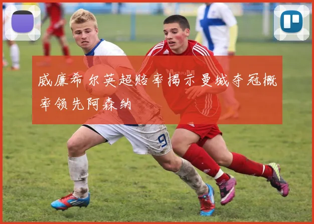 威廉希尔英超赔率揭示曼城夺冠概率领先阿森纳