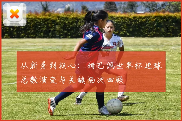 从新秀到核心：姆巴佩世界杯进球总数演变与关键场次回顾