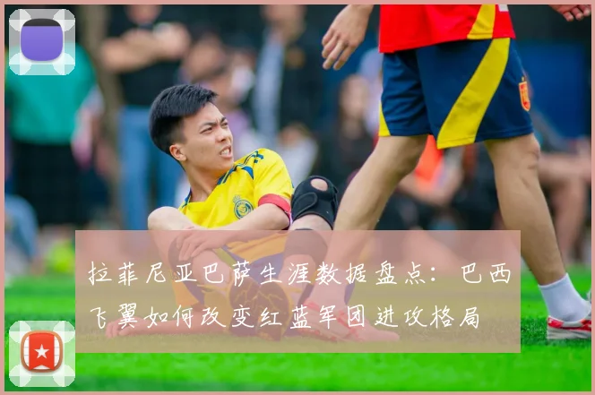 拉菲尼亚巴萨生涯数据盘点：巴西飞翼如何改变红蓝军团进攻格局