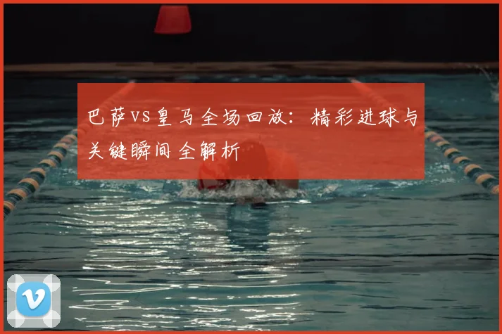 巴萨vs皇马全场回放：精彩进球与关键瞬间全解析