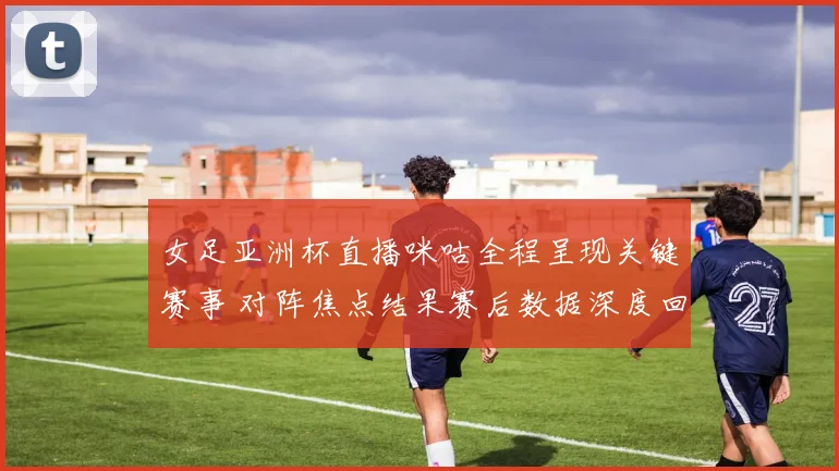 女足亚洲杯直播咪咕全程呈现关键赛事 对阵焦点结果赛后数据深度回顾