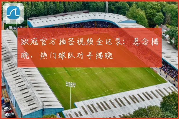 欧冠官方抽签视频全记录:悬念揭晓,热门球队对手揭晓